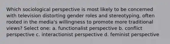 Which sociological perspective is most likely to be concerned with television distorting <a href='https://www.questionai.com/knowledge/kFBKZBlIHQ-gender-roles' class='anchor-knowledge'>gender roles</a> and stereotyping, often rooted in the media's willingness to promote more traditional views? Select one: a. functionalist perspective b. conflict perspective c. interactionist perspective d. feminist perspective