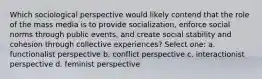 Which sociological perspective would likely contend that the role of the mass media is to provide socialization, enforce social norms through public events, and create social stability and cohesion through collective experiences? Select one: a. functionalist perspective b. conflict perspective c. interactionist perspective d. feminist perspective