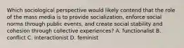 Which sociological perspective would likely contend that the role of the mass media is to provide socialization, enforce social norms through public events, and create social stability and cohesion through collective experiences? A. functionalist B. conflict C. interactionist D. feminist