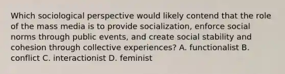 Which sociological perspective would likely contend that the role of the mass media is to provide socialization, enforce social norms through public events, and create social stability and cohesion through collective experiences? A. functionalist B. conflict C. interactionist D. feminist