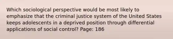 Which sociological perspective would be most likely to emphasize that the criminal justice system of the United States keeps adolescents in a deprived position through differential applications of social control? Page: 186