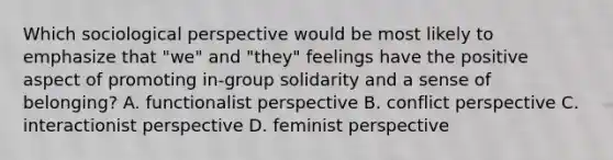 Which sociological perspective would be most likely to emphasize that "we" and "they" feelings have the positive aspect of promoting in-group solidarity and a sense of belonging? A. functionalist perspective B. conflict perspective C. interactionist perspective D. feminist perspective