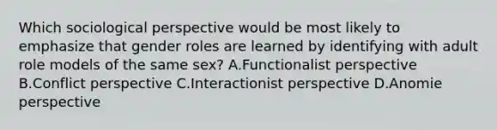 Which sociological perspective would be most likely to emphasize that gender roles are learned by identifying with adult role models of the same sex? A.Functionalist perspective B.Conflict perspective C.Interactionist perspective D.Anomie perspective