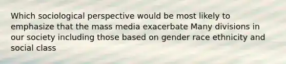 Which sociological perspective would be most likely to emphasize that the mass media exacerbate Many divisions in our society including those based on gender race ethnicity and social class