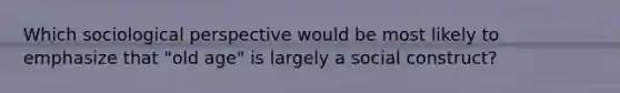 Which sociological perspective would be most likely to emphasize that "old age" is largely a social construct?