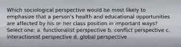 Which sociological perspective would be most likely to emphasize that a person's health and educational opportunities are affected by his or her class position in important ways? Select one: a. functionalist perspective b. conflict perspective c. interactionist perspective d. global perspective