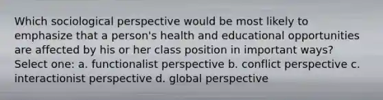 Which sociological perspective would be most likely to emphasize that a person's health and educational opportunities are affected by his or her class position in important ways? Select one: a. functionalist perspective b. conflict perspective c. interactionist perspective d. global perspective