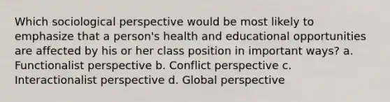 Which sociological perspective would be most likely to emphasize that a person's health and educational opportunities are affected by his or her class position in important ways? a. Functionalist perspective b. Conflict perspective c. Interactionalist perspective d. Global perspective