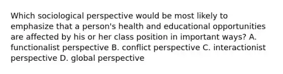 Which sociological perspective would be most likely to emphasize that a person's health and educational opportunities are affected by his or her class position in important ways? A. functionalist perspective B. conflict perspective C. interactionist perspective D. global perspective