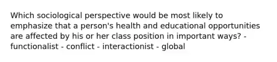 Which sociological perspective would be most likely to emphasize that a person's health and educational opportunities are affected by his or her class position in important ways? - functionalist - conflict - interactionist - global