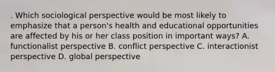 . Which sociological perspective would be most likely to emphasize that a person's health and educational opportunities are affected by his or her class position in important ways? A. functionalist perspective B. conflict perspective C. interactionist perspective D. global perspective