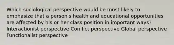 Which sociological perspective would be most likely to emphasize that a person's health and educational opportunities are affected by his or her class position in important ways? Interactionist perspective Conflict perspective Global perspective Functionalist perspective