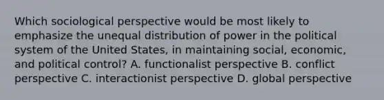 Which sociological perspective would be most likely to emphasize the unequal distribution of power in the political system of the United States, in maintaining social, economic, and political control? A. functionalist perspective B. conflict perspective C. interactionist perspective D. global perspective