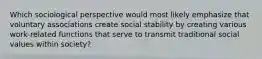 Which sociological perspective would most likely emphasize that voluntary associations create social stability by creating various work-related functions that serve to transmit traditional social values within society?