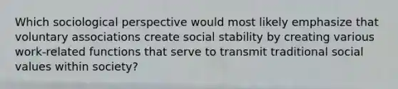 Which sociological perspective would most likely emphasize that voluntary associations create social stability by creating various work-related functions that serve to transmit traditional social values within society?