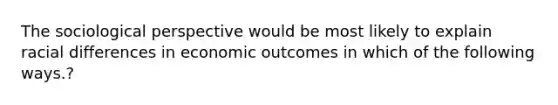 The sociological perspective would be most likely to explain racial differences in economic outcomes in which of the following ways.?