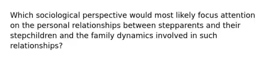 Which sociological perspective would most likely focus attention on the personal relationships between stepparents and their stepchildren and the family dynamics involved in such relationships?