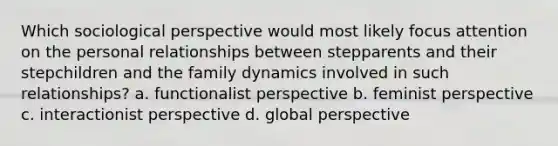 Which sociological perspective would most likely focus attention on the personal relationships between stepparents and their stepchildren and the family dynamics involved in such relationships? a. functionalist perspective b. feminist perspective c. interactionist perspective d. global perspective