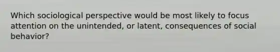 Which sociological perspective would be most likely to focus attention on the unintended, or latent, consequences of social behavior?