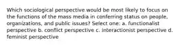 Which sociological perspective would be most likely to focus on the functions of the mass media in conferring status on people, organizations, and public issues? Select one: a. functionalist perspective b. conflict perspective c. interactionist perspective d. feminist perspective