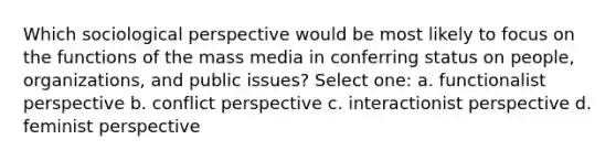 Which sociological perspective would be most likely to focus on the functions of the mass media in conferring status on people, organizations, and public issues? Select one: a. functionalist perspective b. conflict perspective c. interactionist perspective d. feminist perspective