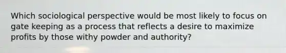 Which sociological perspective would be most likely to focus on gate keeping as a process that reflects a desire to maximize profits by those withy powder and authority?