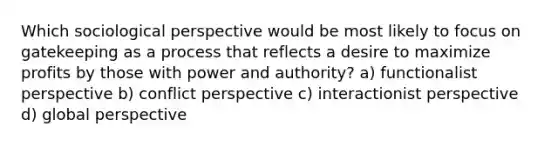 Which sociological perspective would be most likely to focus on gatekeeping as a process that reflects a desire to maximize profits by those with power and authority? a) functionalist perspective b) conflict perspective c) interactionist perspective d) global perspective