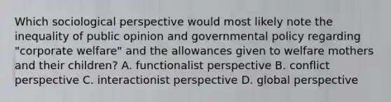 Which sociological perspective would most likely note the inequality of public opinion and governmental policy regarding "corporate welfare" and the allowances given to welfare mothers and their children? A. functionalist perspective B. conflict perspective C. interactionist perspective D. global perspective