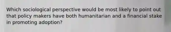 Which sociological perspective would be most likely to point out that policy makers have both humanitarian and a financial stake in promoting adoption?