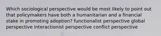 Which sociological perspective would be most likely to point out that policymakers have both a humanitarian and a financial stake in promoting adoption? functionalist perspective global perspective interactionist perspective conflict perspective