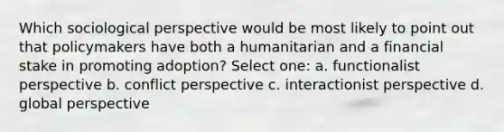 Which sociological perspective would be most likely to point out that policymakers have both a humanitarian and a financial stake in promoting adoption? Select one: a. functionalist perspective b. conflict perspective c. interactionist perspective d. global perspective