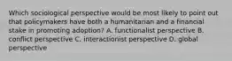 Which sociological perspective would be most likely to point out that policymakers have both a humanitarian and a financial stake in promoting adoption? A. functionalist perspective B. conflict perspective C. interactionist perspective D. global perspective