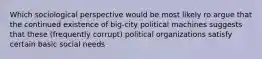 Which sociological perspective would be most likely ro argue that the continued existence of big-city political machines suggests that these (frequently corrupt) political organizations satisfy certain basic social needs