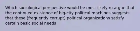 Which sociological perspective would be most likely ro argue that the continued existence of big-city political machines suggests that these (frequently corrupt) political organizations satisfy certain basic social needs