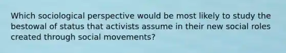 Which sociological perspective would be most likely to study the bestowal of status that activists assume in their new social roles created through social movements?