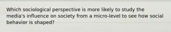 Which sociological perspective is more likely to study the media's influence on society from a micro-level to see how social behavior is shaped?