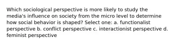 Which sociological perspective is more likely to study the media's influence on society from the micro level to determine how social behavior is shaped? Select one: a. functionalist perspective b. conflict perspective c. interactionist perspective d. feminist perspective