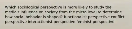 Which sociological perspective is more likely to study the media's influence on society from the micro level to determine how social behavior is shaped? functionalist perspective conflict perspective interactionist perspective feminist perspective