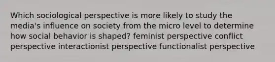 Which sociological perspective is more likely to study the media's influence on society from the micro level to determine how social behavior is shaped? feminist perspective conflict perspective interactionist perspective functionalist perspective