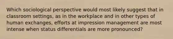 Which sociological perspective would most likely suggest that in classroom settings, as in the workplace and in other types of human exchanges, efforts at impression management are most intense when status differentials are more pronounced?