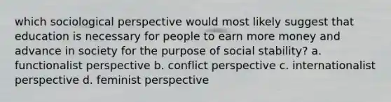 which sociological perspective would most likely suggest that education is necessary for people to earn more money and advance in society for the purpose of social stability? a. functionalist perspective b. conflict perspective c. internationalist perspective d. feminist perspective