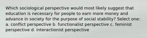 Which sociological perspective would most likely suggest that education is necessary for people to earn more money and advance in society for the purpose of social stability? Select one: a. conflict perspective b. functionalist perspective c. feminist perspective d. interactionist perspective