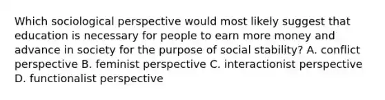 Which sociological perspective would most likely suggest that education is necessary for people to earn more money and advance in society for the purpose of social stability? A. conflict perspective B. feminist perspective C. interactionist perspective D. functionalist perspective