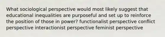 What sociological perspective would most likely suggest that educational inequalities are purposeful and set up to reinforce the position of those in power? functionalist perspective conflict perspective interactionist perspective feminist perspective