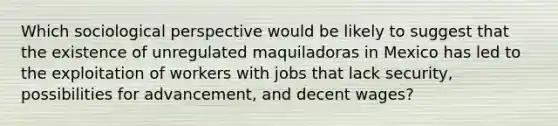 Which sociological perspective would be likely to suggest that the existence of unregulated maquiladoras in Mexico has led to the exploitation of workers with jobs that lack security, possibilities for advancement, and decent wages?