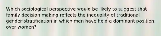 Which sociological perspective would be likely to suggest that family decision making reflects the inequality of traditional gender stratification in which men have held a dominant position over women?