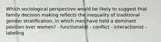 Which sociological perspective would be likely to suggest that family decision making reflects the inequality of traditional gender stratification, in which men have held a dominant position over women? - functionalist - conflict - interactionist - labeling