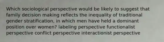 Which sociological perspective would be likely to suggest that family <a href='https://www.questionai.com/knowledge/kuI1pP196d-decision-making' class='anchor-knowledge'>decision making</a> reflects the inequality of traditional gender stratification, in which men have held a dominant position over women? labeling perspective functionalist perspective conflict perspective interactionist perspective