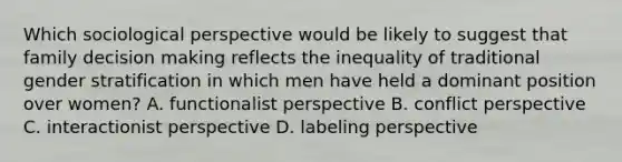 Which sociological perspective would be likely to suggest that family decision making reflects the inequality of traditional gender stratification in which men have held a dominant position over women? A. functionalist perspective B. conflict perspective C. interactionist perspective D. labeling perspective