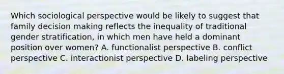 Which sociological perspective would be likely to suggest that family decision making reflects the inequality of traditional gender stratification, in which men have held a dominant position over women? A. functionalist perspective B. conflict perspective C. interactionist perspective D. labeling perspective